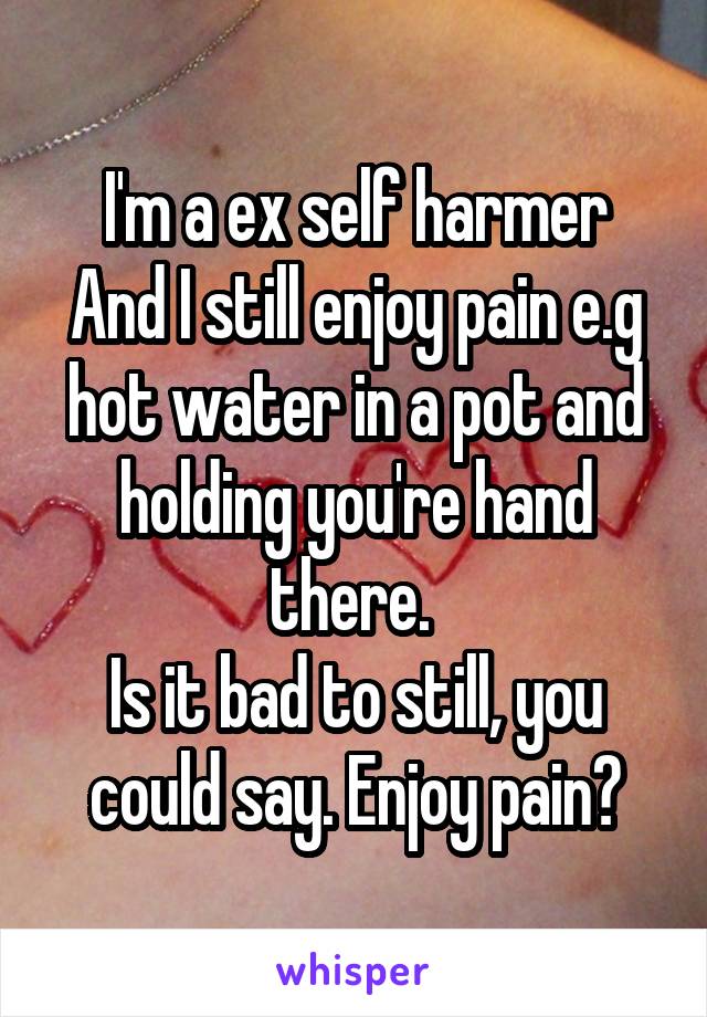 I'm a ex self harmer
And I still enjoy pain e.g hot water in a pot and holding you're hand there. 
Is it bad to still, you could say. Enjoy pain?