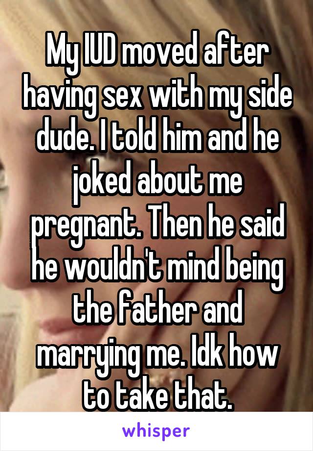 My IUD moved after having sex with my side dude. I told him and he joked about me pregnant. Then he said he wouldn't mind being the father and marrying me. Idk how to take that.