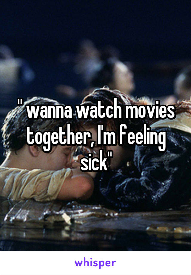 " wanna watch movies together, I'm feeling sick"