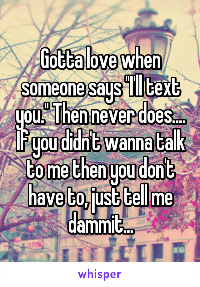 Gotta love when someone says "I'll text you." Then never does.... If you didn't wanna talk to me then you don't have to, just tell me dammit...