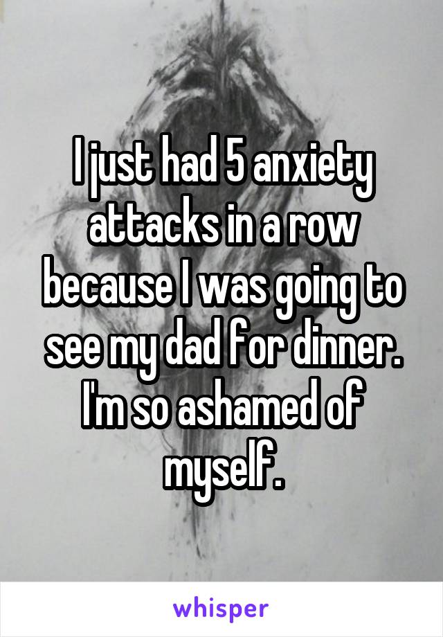 I just had 5 anxiety attacks in a row because I was going to see my dad for dinner. I'm so ashamed of myself.