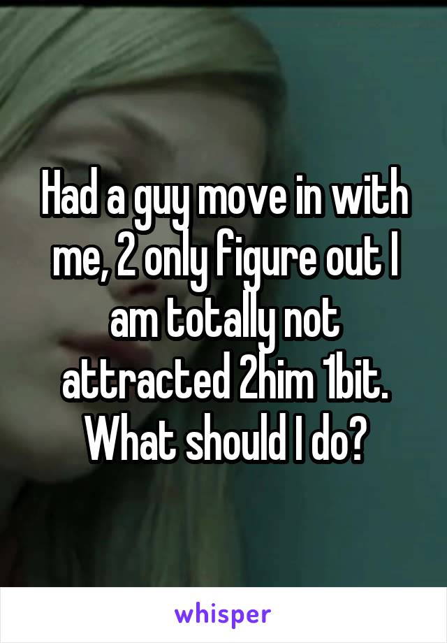 Had a guy move in with me, 2 only figure out I am totally not attracted 2him 1bit. What should I do?