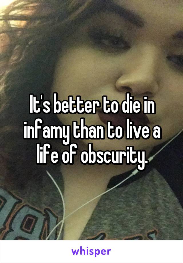 It's better to die in infamy than to live a life of obscurity.