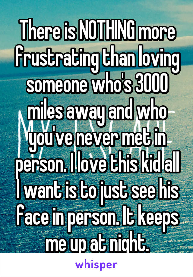 There is NOTHING more frustrating than loving someone who's 3000 miles away and who you've never met in person. I love this kid all I want is to just see his face in person. It keeps me up at night.