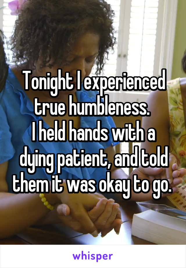 Tonight I experienced true humbleness. 
I held hands with a dying patient, and told them it was okay to go. 