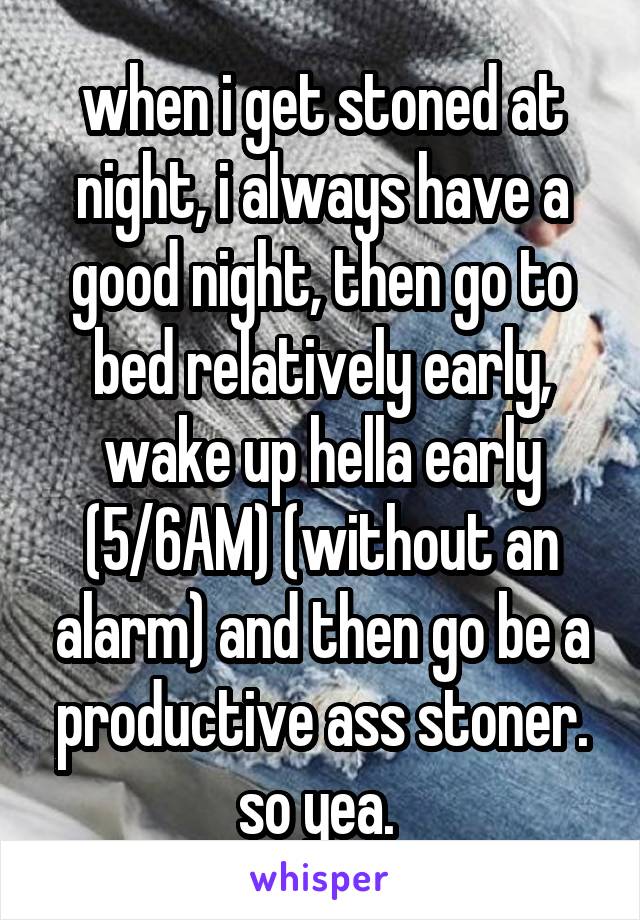 when i get stoned at night, i always have a good night, then go to bed relatively early, wake up hella early (5/6AM) (without an alarm) and then go be a productive ass stoner. so yea. 