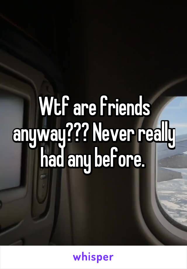 Wtf are friends anyway??? Never really had any before. 