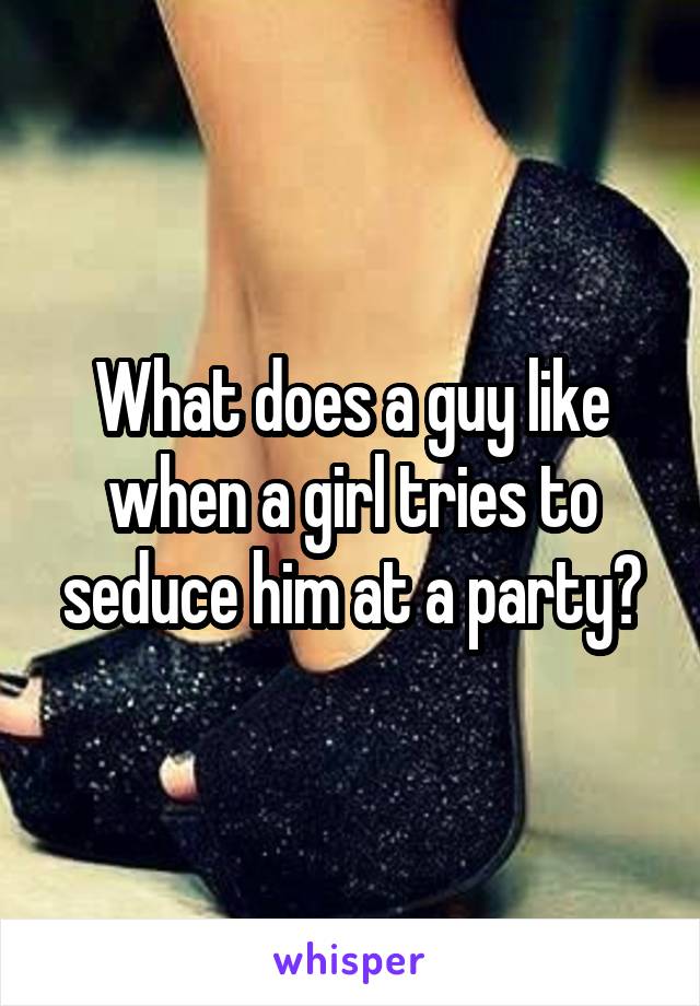 What does a guy like when a girl tries to seduce him at a party?