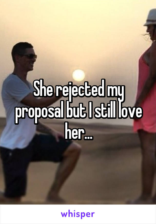 She rejected my proposal but I still love her...