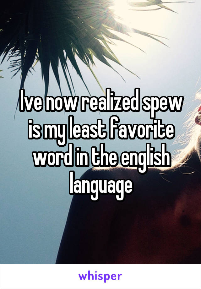 Ive now realized spew is my least favorite word in the english language