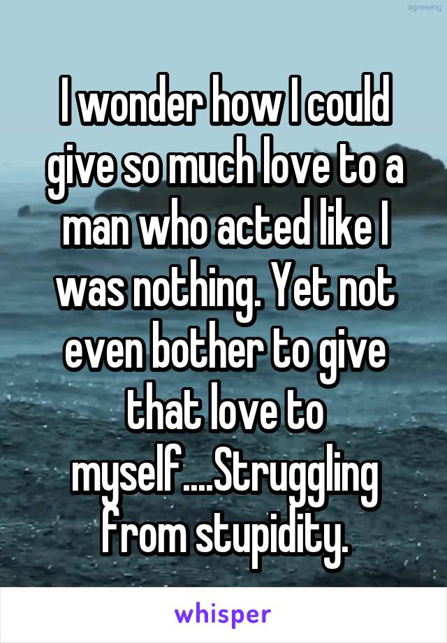 I wonder how I could give so much love to a man who acted like I was nothing. Yet not even bother to give that love to myself....Struggling from stupidity.