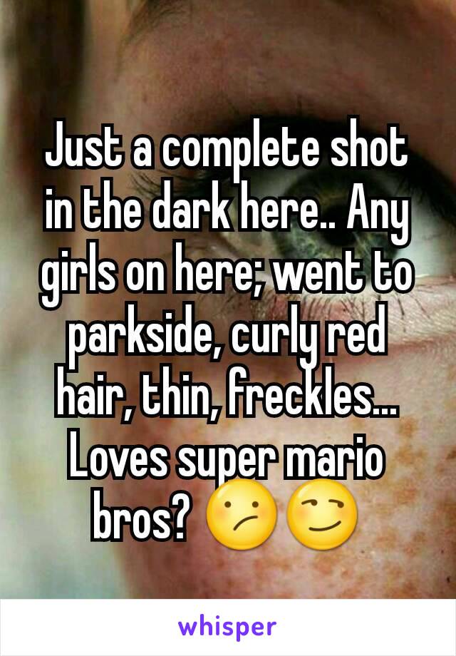 Just a complete shot in the dark here.. Any girls on here; went to parkside, curly red hair, thin, freckles... Loves super mario bros? 😕😏