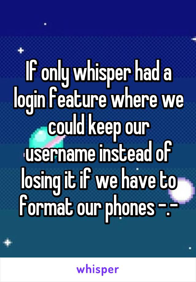 If only whisper had a login feature where we could keep our username instead of losing it if we have to format our phones -.-