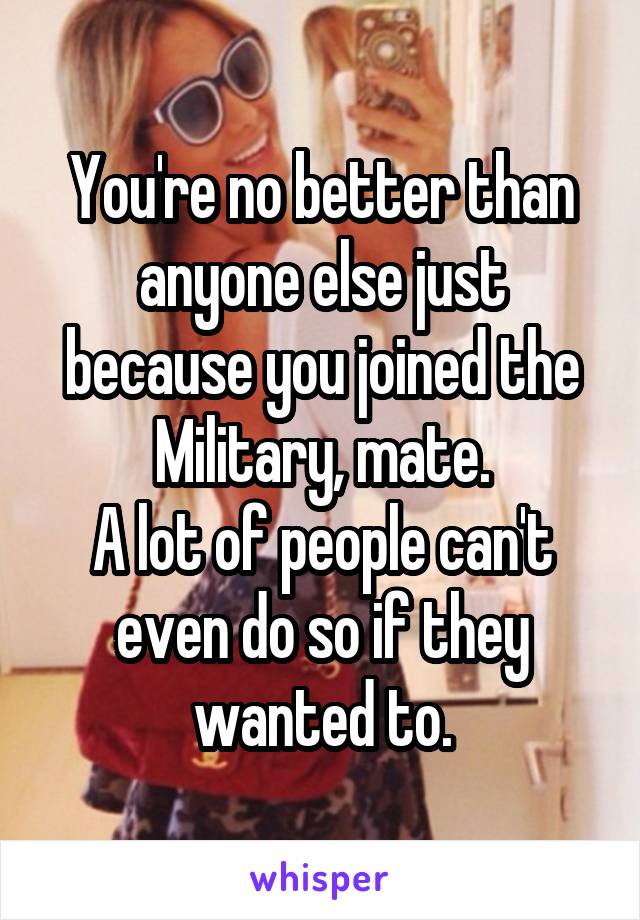 You're no better than anyone else just because you joined the Military, mate.
A lot of people can't even do so if they wanted to.