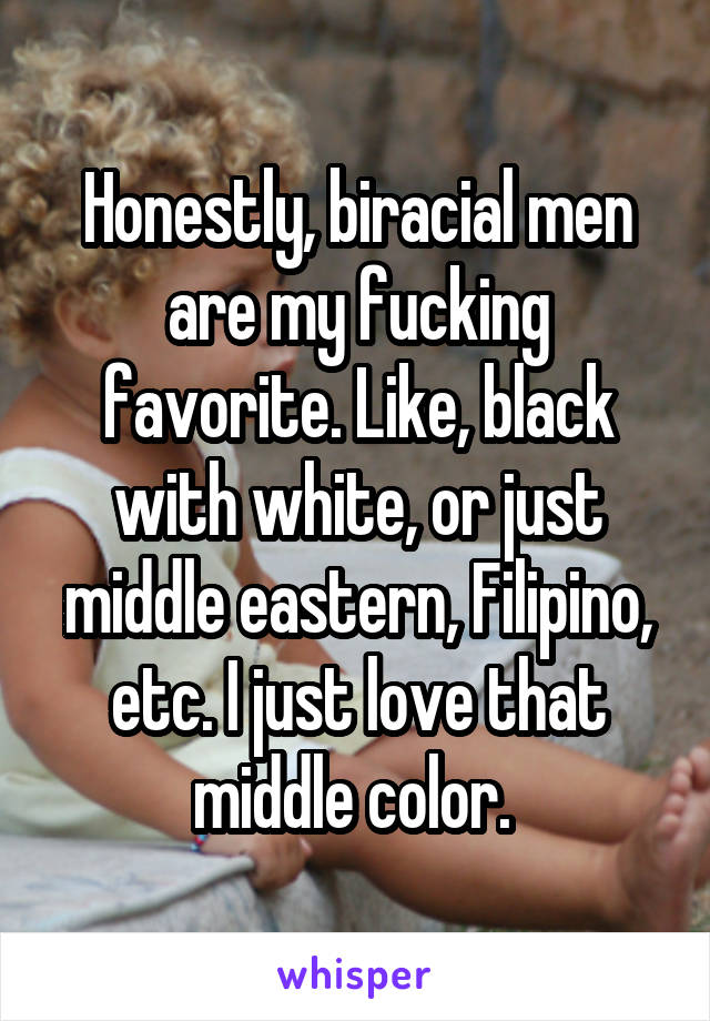 Honestly, biracial men are my fucking favorite. Like, black with white, or just middle eastern, Filipino, etc. I just love that middle color. 