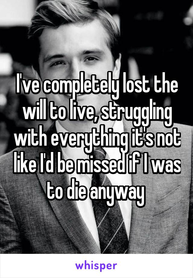 I've completely lost the will to live, struggling with everything it's not like I'd be missed if I was to die anyway 