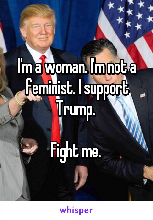 I'm a woman. I'm not a feminist. I support Trump. 

Fight me. 