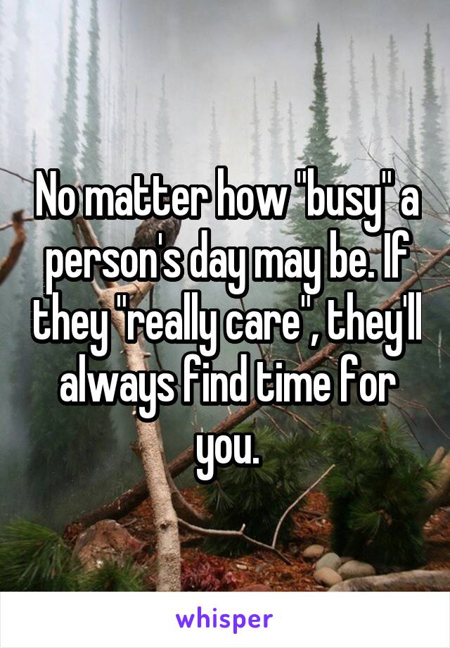 No matter how "busy" a person's day may be. If they "really care", they'll always find time for you.