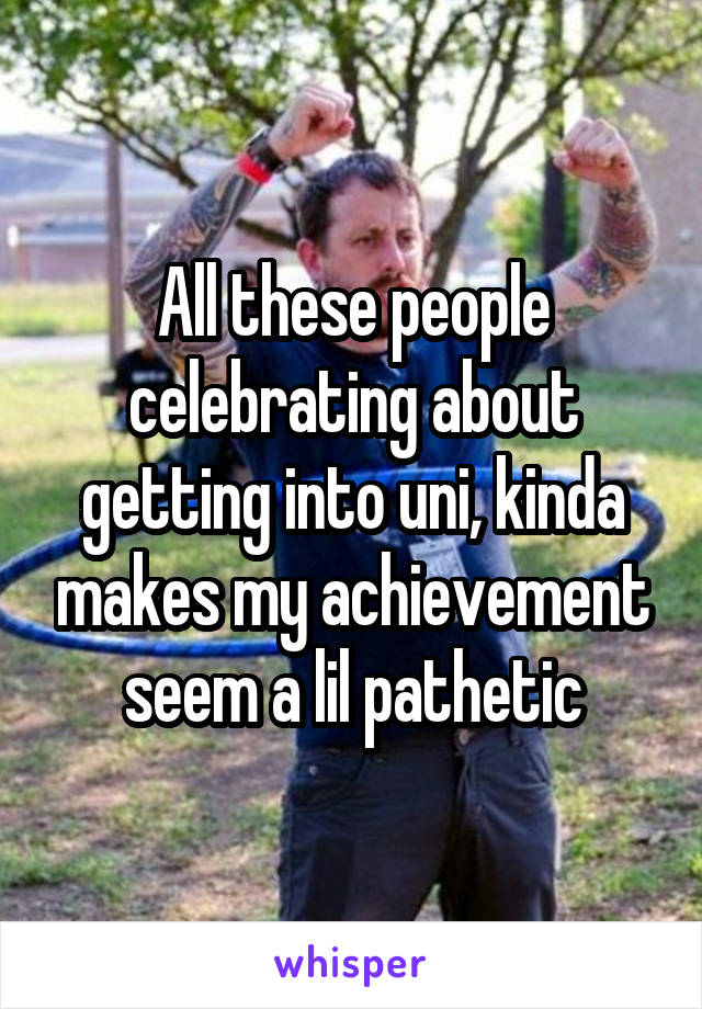 All these people celebrating about getting into uni, kinda makes my achievement seem a lil pathetic