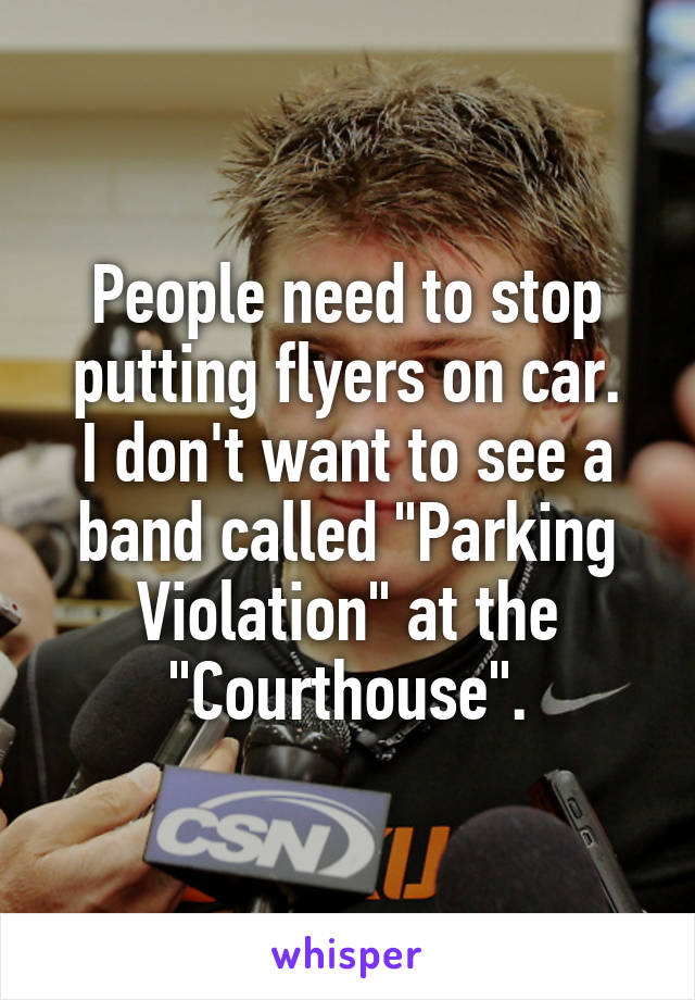 People need to stop putting flyers on car.
I don't want to see a band called "Parking Violation" at the "Courthouse".