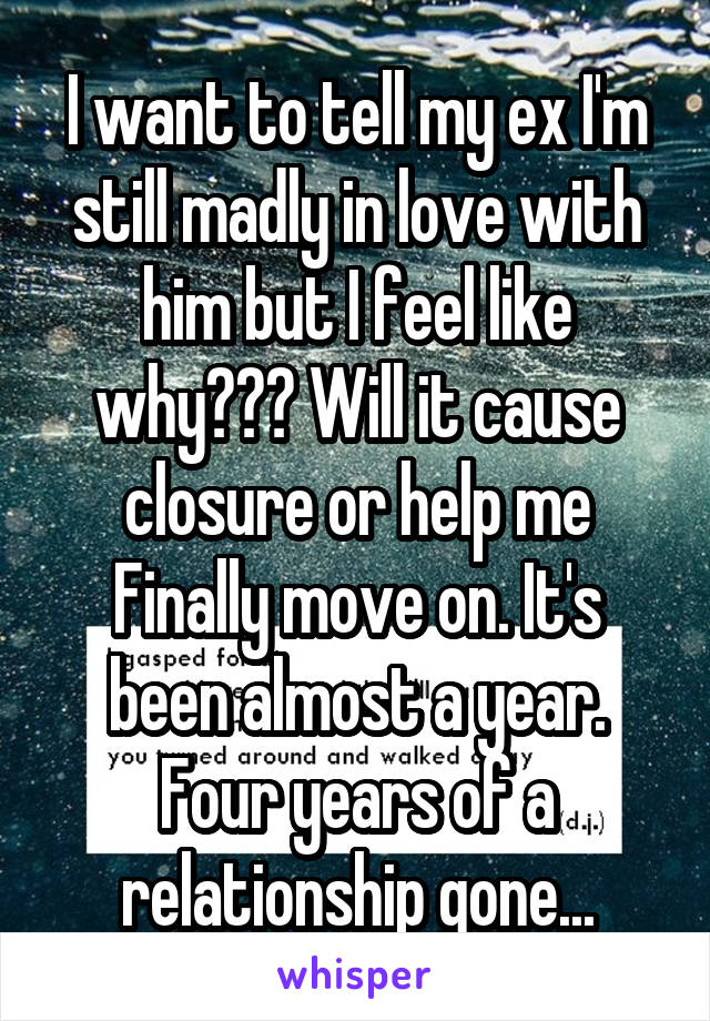 I want to tell my ex I'm still madly in love with him but I feel like why??? Will it cause closure or help me
Finally move on. It's been almost a year. Four years of a relationship gone...