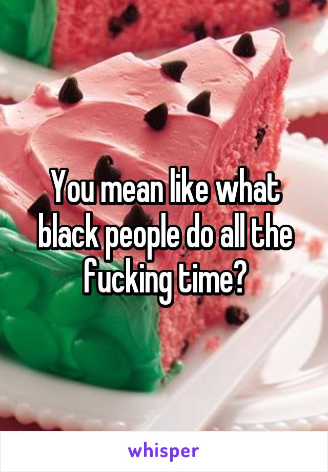 You mean like what black people do all the fucking time?