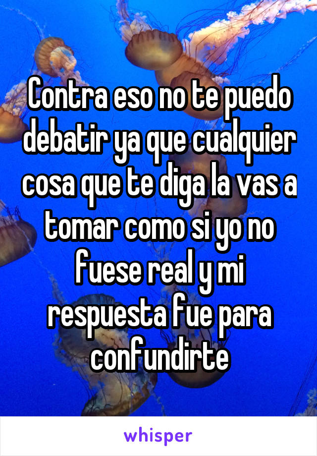 Contra eso no te puedo debatir ya que cualquier cosa que te diga la vas a tomar como si yo no fuese real y mi respuesta fue para confundirte