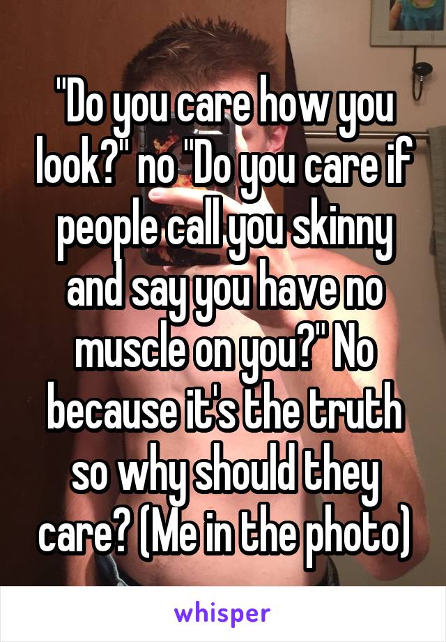 "Do you care how you look?" no "Do you care if people call you skinny and say you have no muscle on you?" No because it's the truth so why should they care? (Me in the photo)