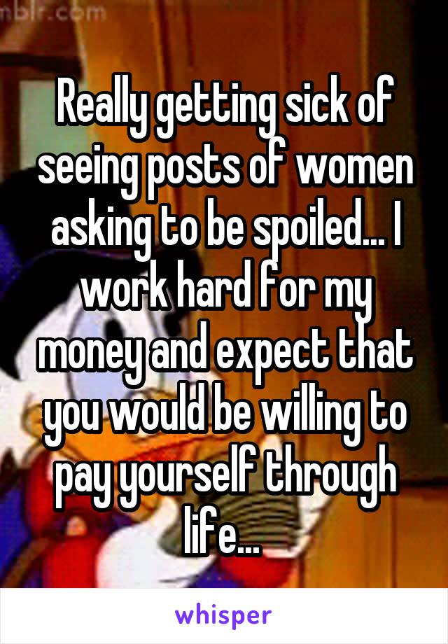 Really getting sick of seeing posts of women asking to be spoiled... I work hard for my money and expect that you would be willing to pay yourself through life... 