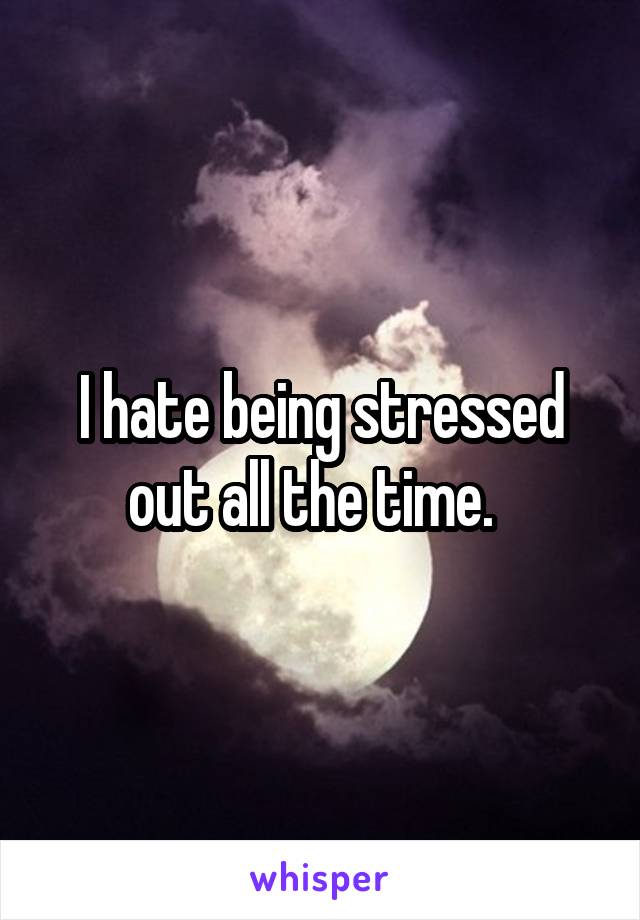 I hate being stressed out all the time.  