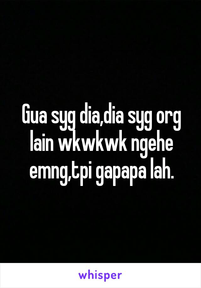 Gua syg dia,dia syg org lain wkwkwk ngehe emng,tpi gapapa lah.