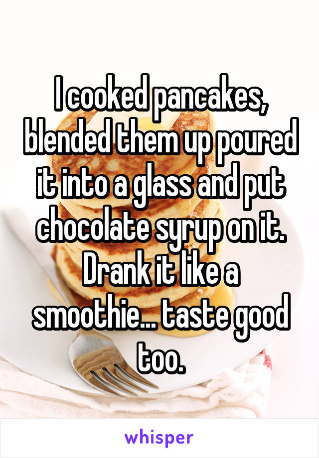 I cooked pancakes, blended them up poured it into a glass and put chocolate syrup on it. Drank it like a smoothie... taste good too.