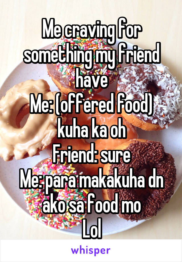 Me craving for something my friend have
Me: (offered food) kuha ka oh
Friend: sure
Me: para makakuha dn ako sa food mo
Lol