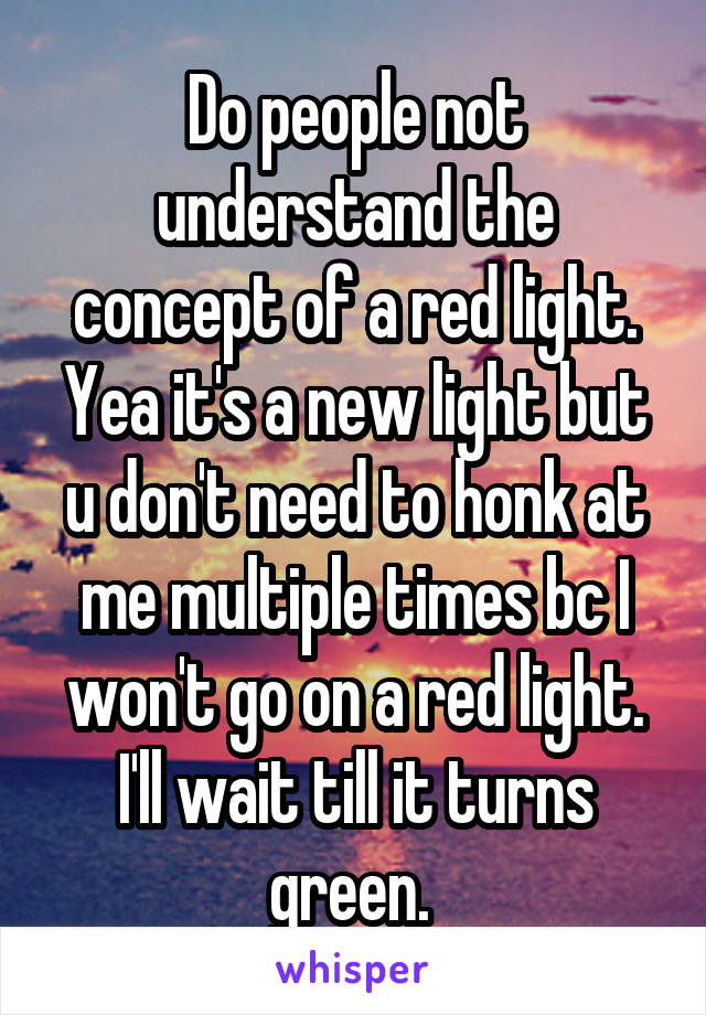 Do people not understand the concept of a red light. Yea it's a new light but u don't need to honk at me multiple times bc I won't go on a red light. I'll wait till it turns green. 