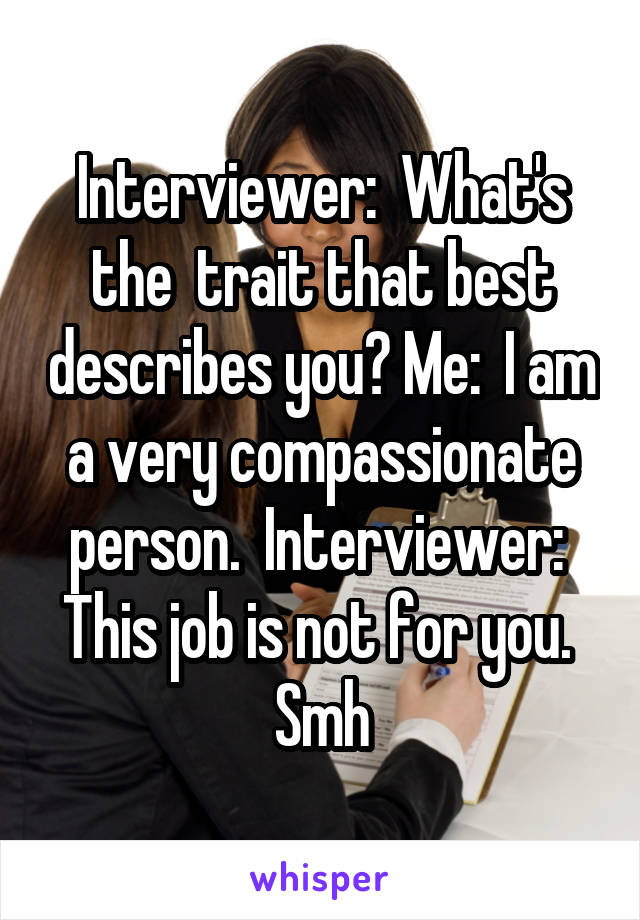 Interviewer:  What's the  trait that best describes you? Me:  I am a very compassionate person.  Interviewer:  This job is not for you.  Smh