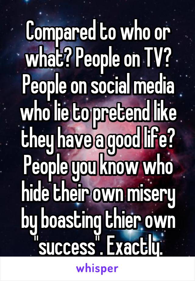 Compared to who or what? People on TV? People on social media who lie to pretend like they have a good life? People you know who hide their own misery by boasting thier own "success". Exactly.