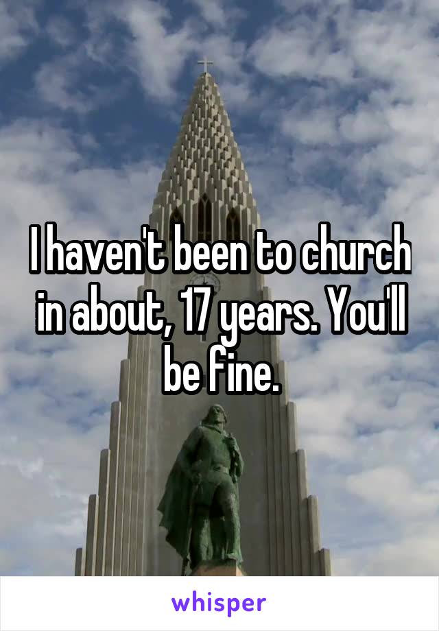 I haven't been to church in about, 17 years. You'll be fine.