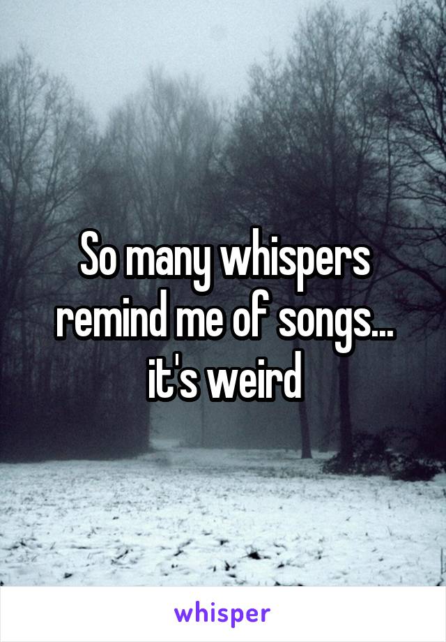 So many whispers remind me of songs... it's weird