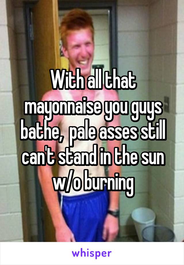 With all that mayonnaise you guys bathe,  pale asses still can't stand in the sun w/o burning