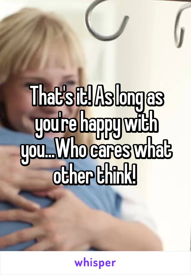 That's it! As long as you're happy with you...Who cares what other think! 