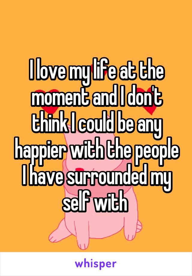 I love my life at the moment and I don't think I could be any happier with the people I have surrounded my self with 