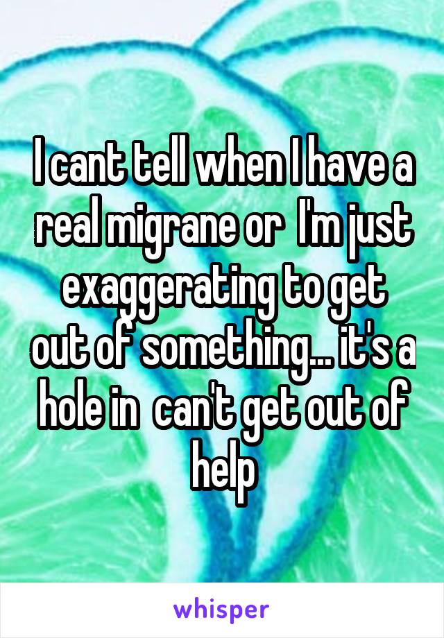 I cant tell when I have a real migrane or  I'm just exaggerating to get out of something... it's a hole in  can't get out of help