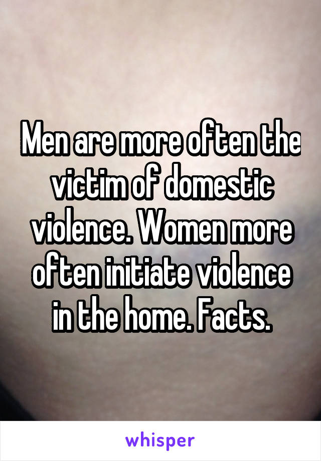 Men are more often the victim of domestic violence. Women more often initiate violence in the home. Facts.