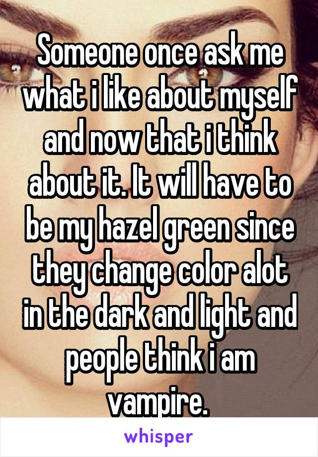 Someone once ask me what i like about myself and now that i think about it. It will have to be my hazel green since they change color alot in the dark and light and people think i am vampire. 