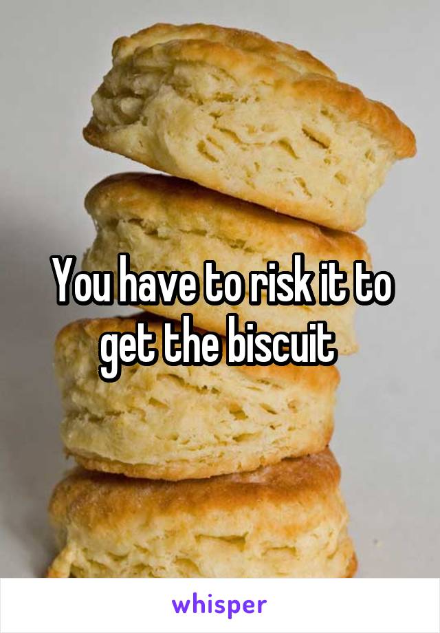 You have to risk it to get the biscuit 