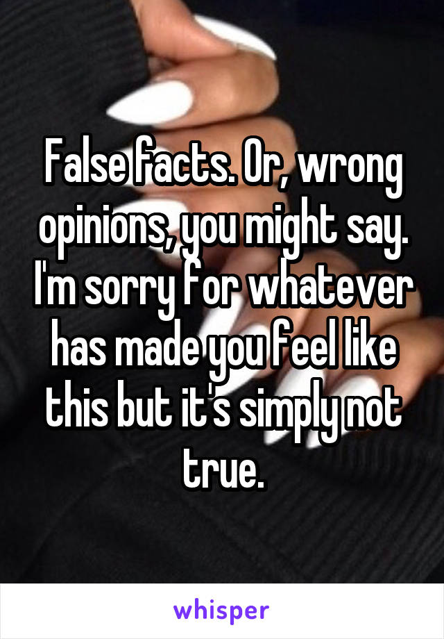 False facts. Or, wrong opinions, you might say. I'm sorry for whatever has made you feel like this but it's simply not true.