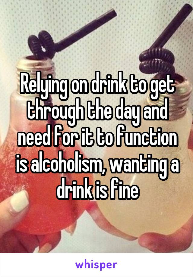 Relying on drink to get through the day and need for it to function is alcoholism, wanting a drink is fine