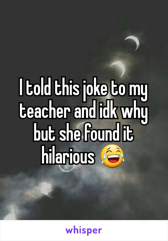 I told this joke to my teacher and idk why but she found it hilarious 😂