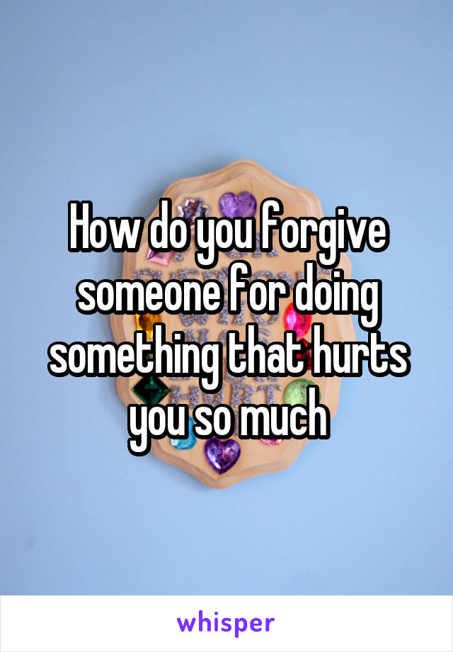 How do you forgive someone for doing something that hurts you so much