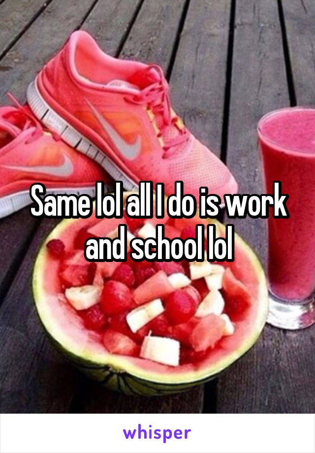 Same lol all I do is work and school lol